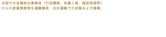 全国での各種排出事業者（行政機関、各種工場、建設現場等）からの産業廃棄物を運搬業者、自社運搬での収集及び運搬。