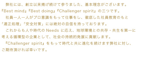 弊社には、創立以来掲げ続けてまいりました、基本理念がございます。
               『Best mind』『Best doing』『Challenger spirit』の三つです。
               社員一人一人がプロ意識をもって仕事をし、徹底した社員教育のもと「適正処理」「安全対策」には絶対の自信を持っております。
               これからも人や時代のNeedsに応え、地球環境との共存・共生を第一に考える循環型の企業として、社会の持続的発展に貢献します。
               『Challenger spirit』をもって時代と共に進化を続けます弊社に対し、ご期待を頂ければ幸いです。