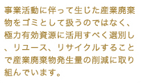 事業活動に伴って生じた産業廃棄物をゴミとして扱うのではなく、極力有効資源に活用すべく選別し、リユース、リサイクルすることで産業廃棄物発生量の削減に取り組んでいます。