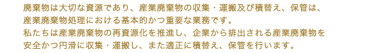 廃棄物は大切な資源であり、産業廃棄物の収集・運搬及び積替え、保管は、産業廃棄物処理における基本的かつ重要な業務です。
               私たちは産業廃棄物の再資源化を推進し、企業から排出される産業廃棄物を安全かつ円滑に収集・運搬し、また適正に積替え、保管を行います。