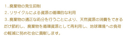 １．廃棄物の発生抑制
               ２．リサイクルによる資源の循環的な利用
               ３．廃棄物の適正な処分を行うことにより、天然資源の商品を出来るだけ節約し、廃棄物を循環資源として再利用し、地球環境への負荷の軽減に努め社会に貢献します。