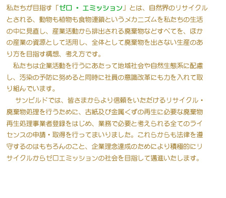 私たちが目指す「ゼロ・エミッション」とは、自然界のリサイクルとされる、動物も植物も食物連鎖というメカニズムをw他紙たちの生活の中に見直し、産業活動から排出される廃棄物などすべてを、他の産業の資源として活用し、全体として廃棄物を出さない生産のあり方を目指す構想、考え方です。
               私たちは企業活動を行うにあたって地域社会や自然生態系に配慮し、汚染の予防に努めると同時に社員の意識改革にも力を入れて取り組んでいます。
               サンビルドでは、皆さまからより信頼をいただけるリサイクル・廃棄物処理を行うために、古紙及び金属くずの再生に必要な廃棄物再生処理事業社登録をはじめ、業務で必要と考えられるすべてのライセンスの申請・取得を行ってまいりました。これらからも法律を遵守するのはもちろんのこと、企業理念達成のためにより積極的にリサイクルからゼロエミッションの社会を目指して邁進いたします。