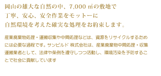 岡山の雄大な自然の中、7,000平方メートルの敷地で丁寧、安心、安全作業をモットーに自然環境を考えた確実な処理をお約束します。産業廃棄物処理・運搬収集や中間処理などは、資源をリサイクルするためには必要な過程です。サンビルド株式会社は、産業廃棄物中間処理・収集運搬業者として、法律や条例を遵守しつつ活動し、環境汚染を予防することで社会に貢献しています。